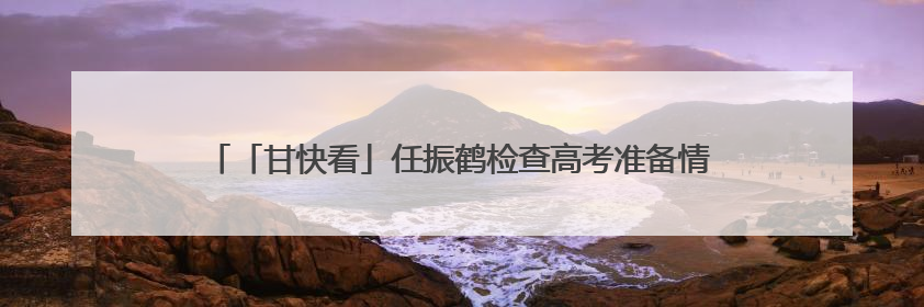 「甘快看」任振鹤检查高考准备情况并调研高等教育高质量发展工作