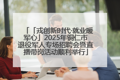 「戎创新时代·就业暖军心」2025年铜仁市退役军人专场招聘会暨直播带岗活动顺利举行