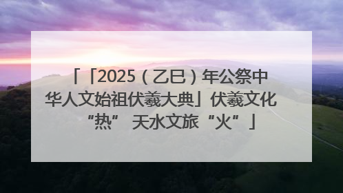 「2025（乙巳）年公祭中华人文始祖伏羲大典」伏羲文化“热” 天水文旅“火”