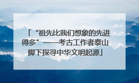 “祖先比我们想象的先进得多”——考古工作者泰山脚下探寻中华文明起源