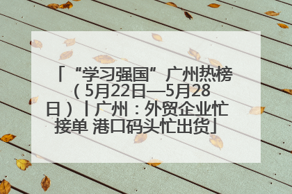 “学习强国”广州热榜（5月22日—5月28日）丨广州：外贸企业忙接单 港口码头忙出货