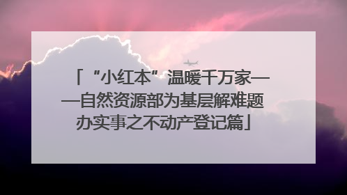“小红本”温暖千万家——自然资源部为基层解难题办实事之不动产登记篇