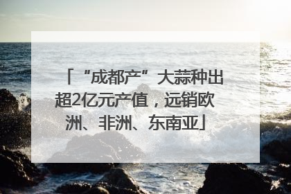 “成都产”大蒜种出超2亿元产值,远销欧洲、非洲、东南亚