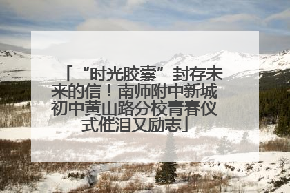 “时光胶囊”封存未来的信！南师附中新城初中黄山路分校青春仪式催泪又励志