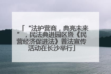“法护营商，典亮未来”，民法典进园区暨《民营经济促进法》普法宣传活动在长沙举行