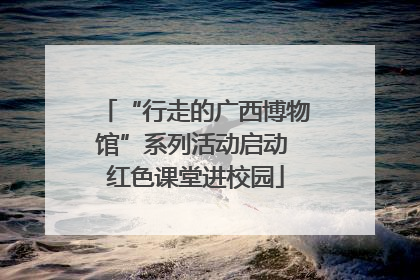“行走的广西博物馆”系列活动启动 红色课堂进校园