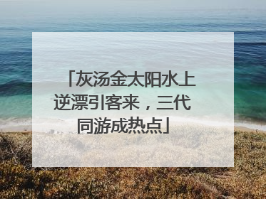 灰汤金太阳水上逆漂引客来，三代同游成热点