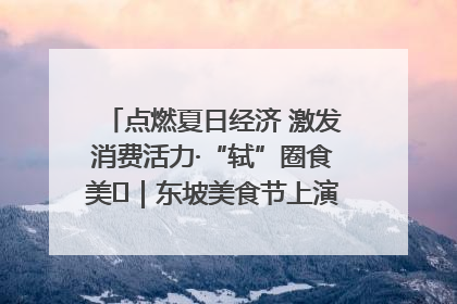 点燃夏日经济 激发消费活力·“轼”圈食美⑪｜东坡美食节上演“文化满汉全席”