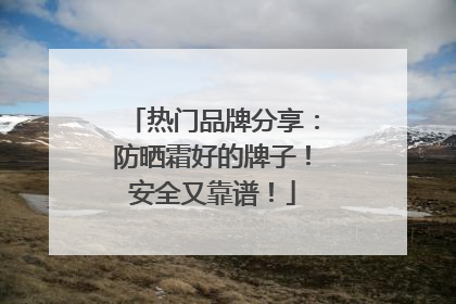 热门品牌分享：防晒霜好的牌子！安全又靠谱！