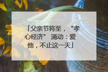 父亲节将至，“孝心经济” 涌动：爱他，不止这一天