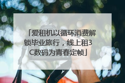 爱租机以循环消费解锁毕业旅行，线上租3C数码为青春定帧