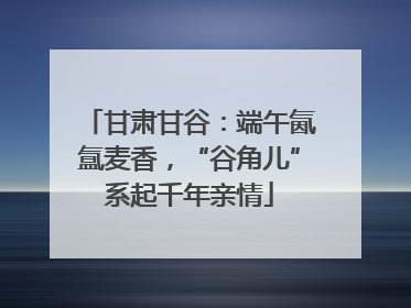 甘肃甘谷：端午氤氲麦香，“谷角儿”系起千年亲情