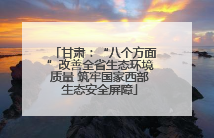 甘肃：“八个方面”改善全省生态环境质量 筑牢国家西部生态安全屏障