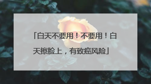 白天不要用！不要用！白天擦脸上，有致癌风险