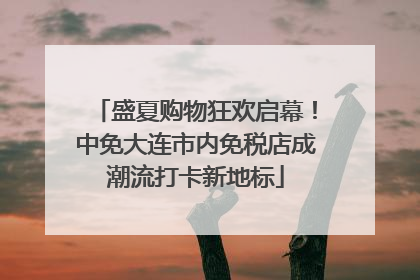 盛夏购物狂欢启幕！中免大连市内免税店成潮流打卡新地标