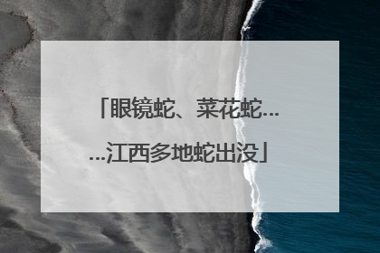 眼镜蛇、菜花蛇……江西多地蛇出没