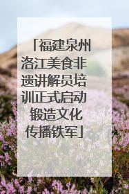 福建泉州洛江美食非遗讲解员培训正式启动 锻造文化传播铁军