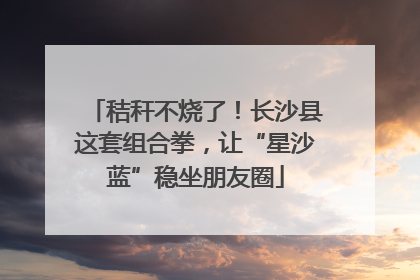 秸秆不烧了！长沙县这套组合拳，让“星沙蓝”稳坐朋友圈