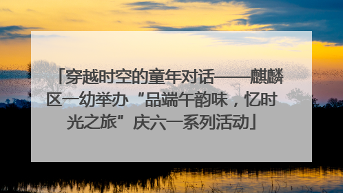 穿越时空的童年对话——麒麟区一幼举办“品端午韵味，忆时光之旅”庆六一系列活动