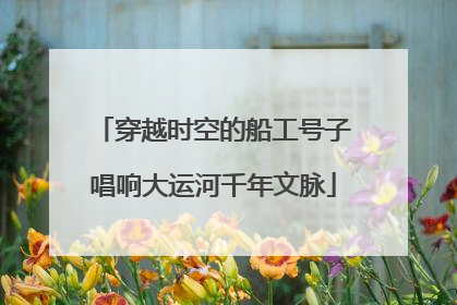 穿越时空的船工号子唱响大运河千年文脉