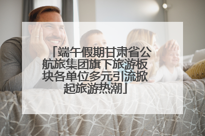 端午假期甘肃省公航旅集团旗下旅游板块各单位多元引流掀起旅游热潮