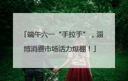 端午六一“手拉手”，淄博消费市场活力爆棚！