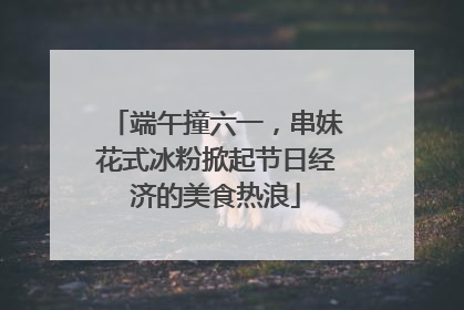 端午撞六一，串妹花式冰粉掀起节日经济的美食热浪