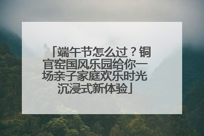 端午节怎么过？铜官窑国风乐园给你一场亲子家庭欢乐时光沉浸式新体验