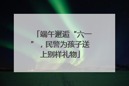端午邂逅“六一”，民警为孩子送上别样礼物