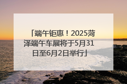 端午钜惠！2025菏泽端午车展将于5月31日至6月2日举行