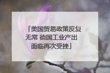 美国贸易政策反复无常 德国工业产出面临再次受挫