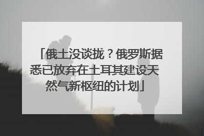 俄土没谈拢？俄罗斯据悉已放弃在土耳其建设天然气新枢纽的计划