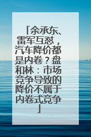 余承东、雷军互怼，汽车降价都是内卷？盘和林：市场竞争导致的降价不属于内卷式竞争