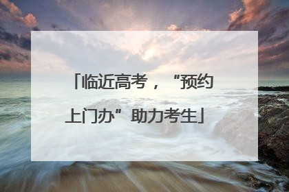 临近高考，“预约上门办”助力考生