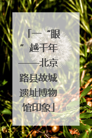 一“眼”越千年——北京路县故城遗址博物馆印象