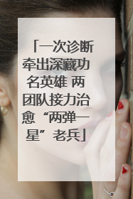 一次诊断牵出深藏功名英雄 两团队接力治愈“两弹一星”老兵