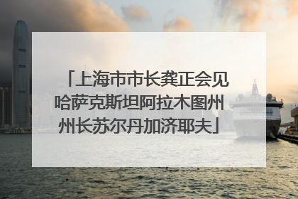 上海市市长龚正会见哈萨克斯坦阿拉木图州州长苏尔丹加济耶夫