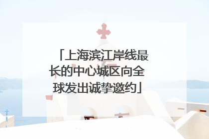 上海滨江岸线最长的中心城区向全球发出诚挚邀约