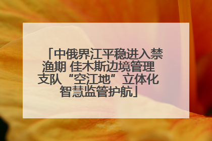中俄界江平稳进入禁渔期 佳木斯边境管理支队“空江地”立体化智慧监管护航