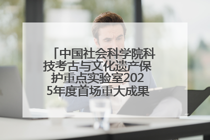 中国社会科学院科技考古与文化遗产保护重点实验室2025年度首场重大成果发布会在京举行