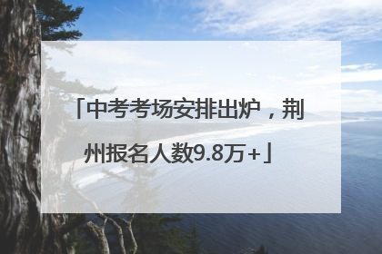 中考考场安排出炉，荆州报名人数9.8万+