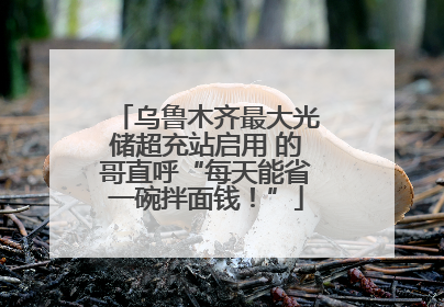 乌鲁木齐最大光储超充站启用 的哥直呼“每天能省一碗拌面钱！”