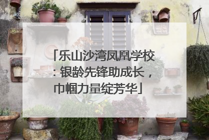 乐山沙湾凤凰学校：银龄先锋助成长，巾帼力量绽芳华