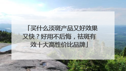 买什么淡斑产品又好效果又快？好用不后悔，祛斑有效十大高性价比品牌