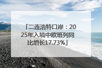 二连浩特口岸：2025年入境中欧班列同比增长17.73%