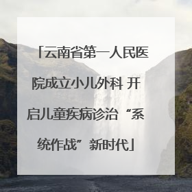 云南省第一人民医院成立小儿外科 开启儿童疾病诊治“系统作战”新时代