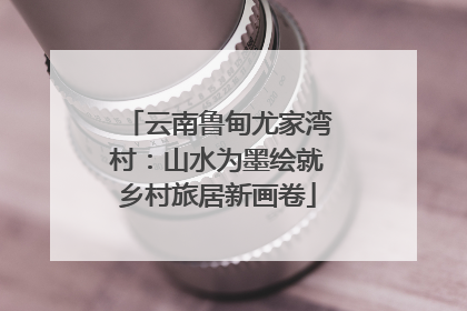 云南鲁甸尤家湾村：山水为墨绘就乡村旅居新画卷