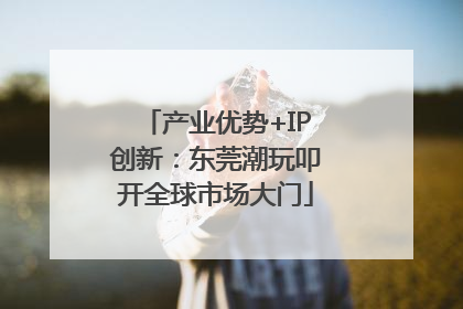产业优势+IP创新：东莞潮玩叩开全球市场大门