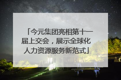 今元集团亮相第十一届上交会，展示全球化人力资源服务新范式