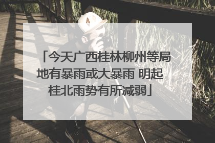 今天广西桂林柳州等局地有暴雨或大暴雨 明起桂北雨势有所减弱